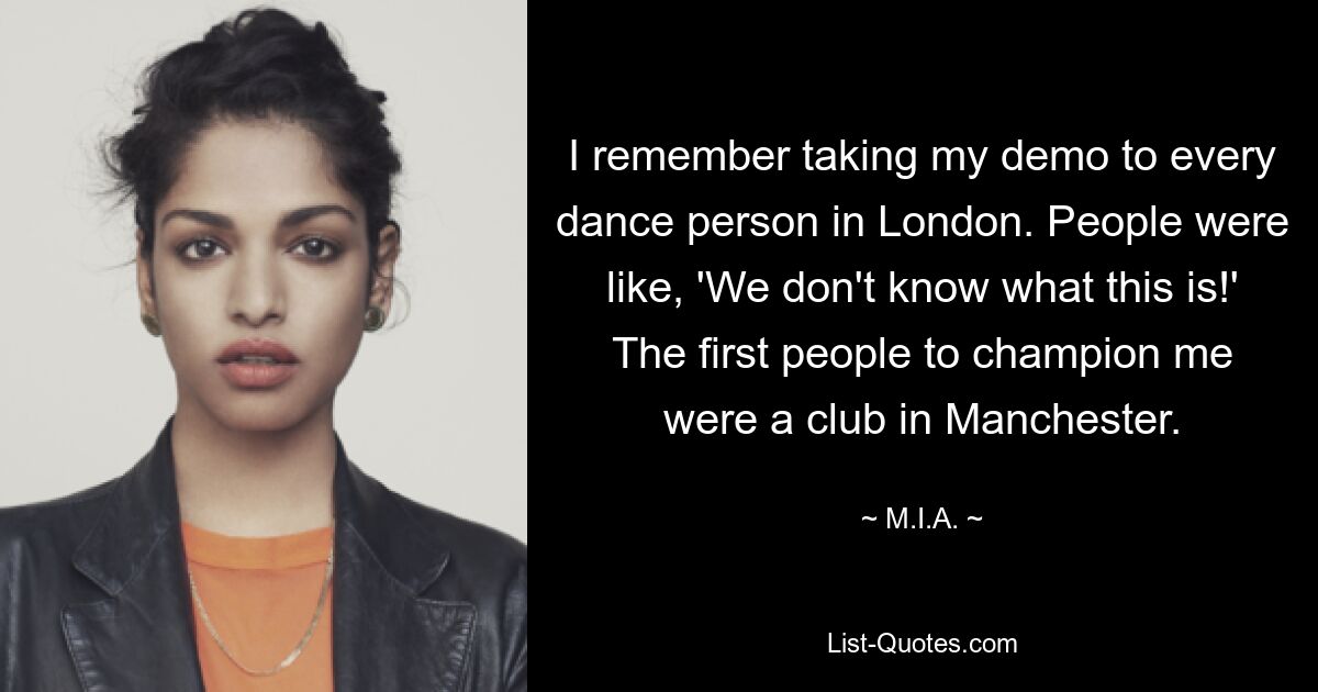 I remember taking my demo to every dance person in London. People were like, 'We don't know what this is!' The first people to champion me were a club in Manchester. — © M.I.A.