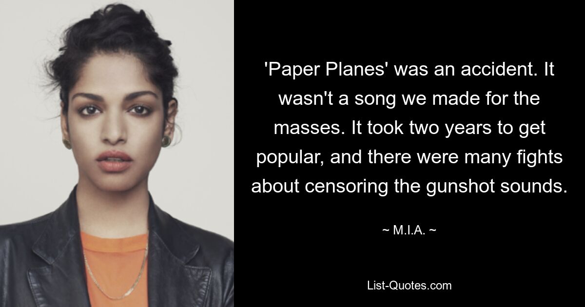 'Paper Planes' was an accident. It wasn't a song we made for the masses. It took two years to get popular, and there were many fights about censoring the gunshot sounds. — © M.I.A.