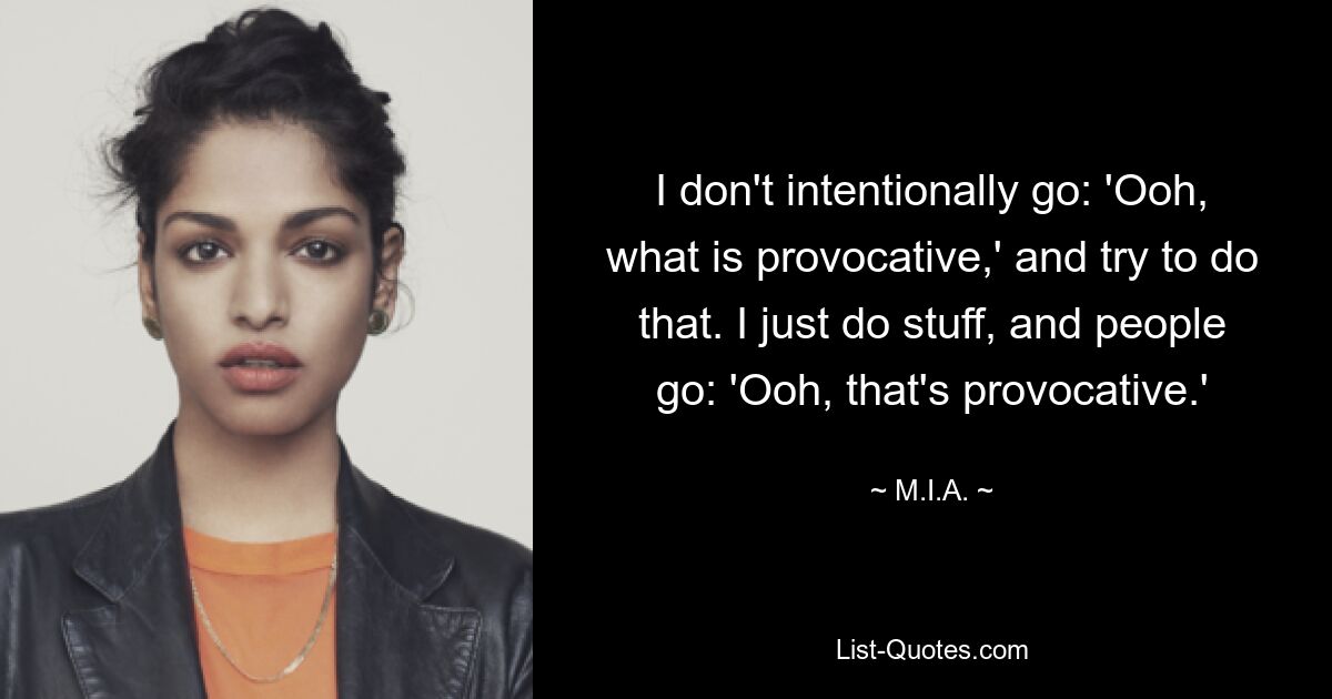 I don't intentionally go: 'Ooh, what is provocative,' and try to do that. I just do stuff, and people go: 'Ooh, that's provocative.' — © M.I.A.