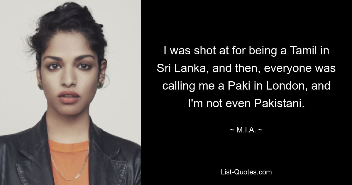 I was shot at for being a Tamil in Sri Lanka, and then, everyone was calling me a Paki in London, and I'm not even Pakistani. — © M.I.A.