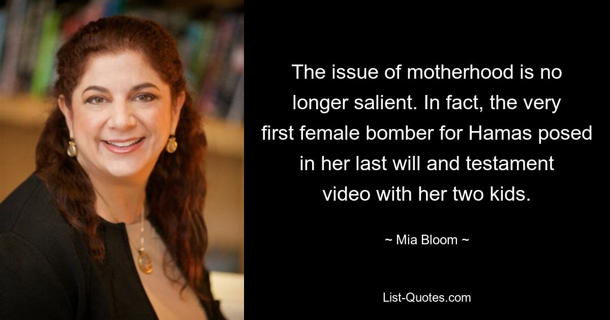 The issue of motherhood is no longer salient. In fact, the very first female bomber for Hamas posed in her last will and testament video with her two kids. — © Mia Bloom