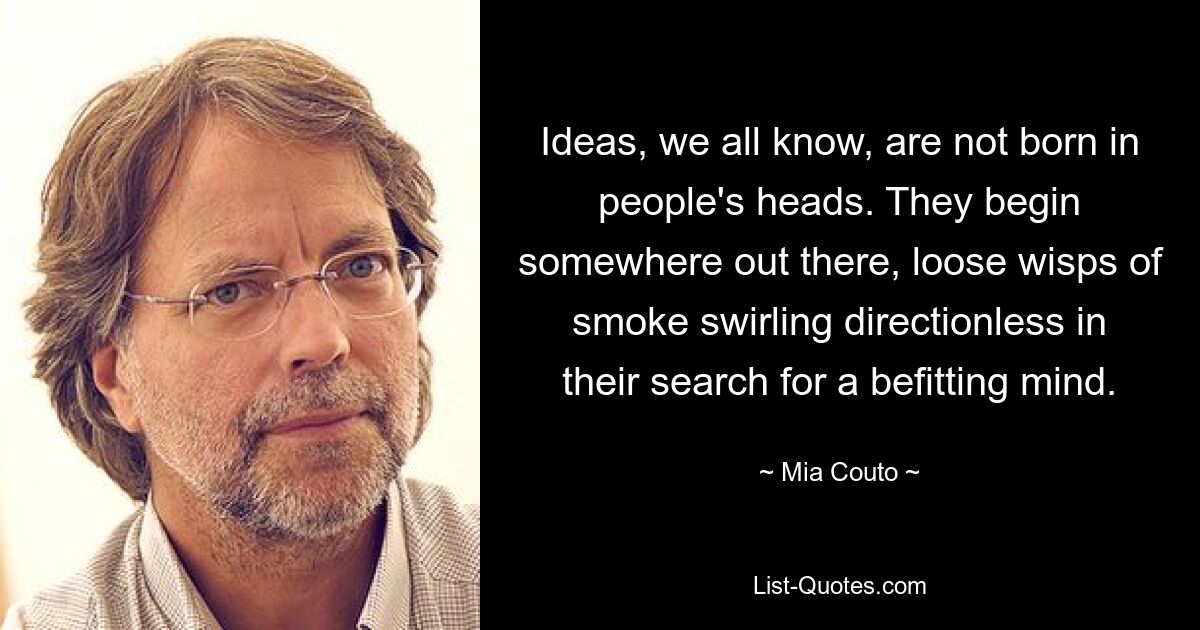 Ideas, we all know, are not born in people's heads. They begin somewhere out there, loose wisps of smoke swirling directionless in their search for a befitting mind. — © Mia Couto