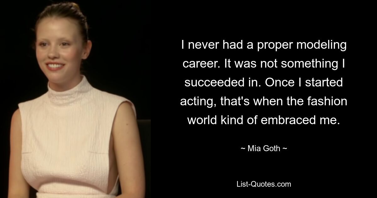 I never had a proper modeling career. It was not something I succeeded in. Once I started acting, that's when the fashion world kind of embraced me. — © Mia Goth