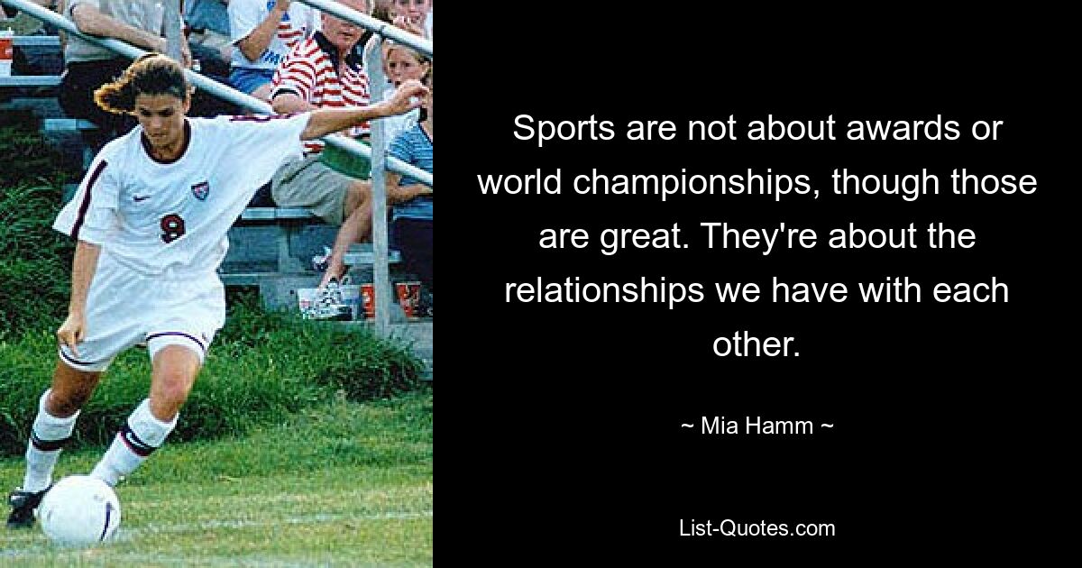 Sports are not about awards or world championships, though those are great. They're about the relationships we have with each other. — © Mia Hamm