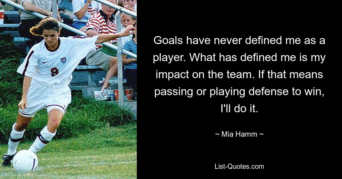 Goals have never defined me as a player. What has defined me is my impact on the team. If that means passing or playing defense to win, I'll do it. — © Mia Hamm