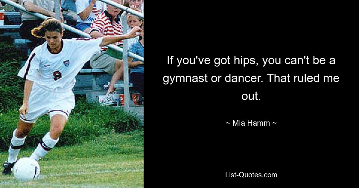 If you've got hips, you can't be a gymnast or dancer. That ruled me out. — © Mia Hamm