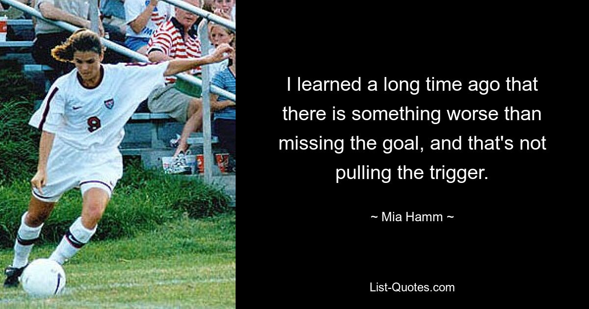 I learned a long time ago that there is something worse than missing the goal, and that's not pulling the trigger. — © Mia Hamm