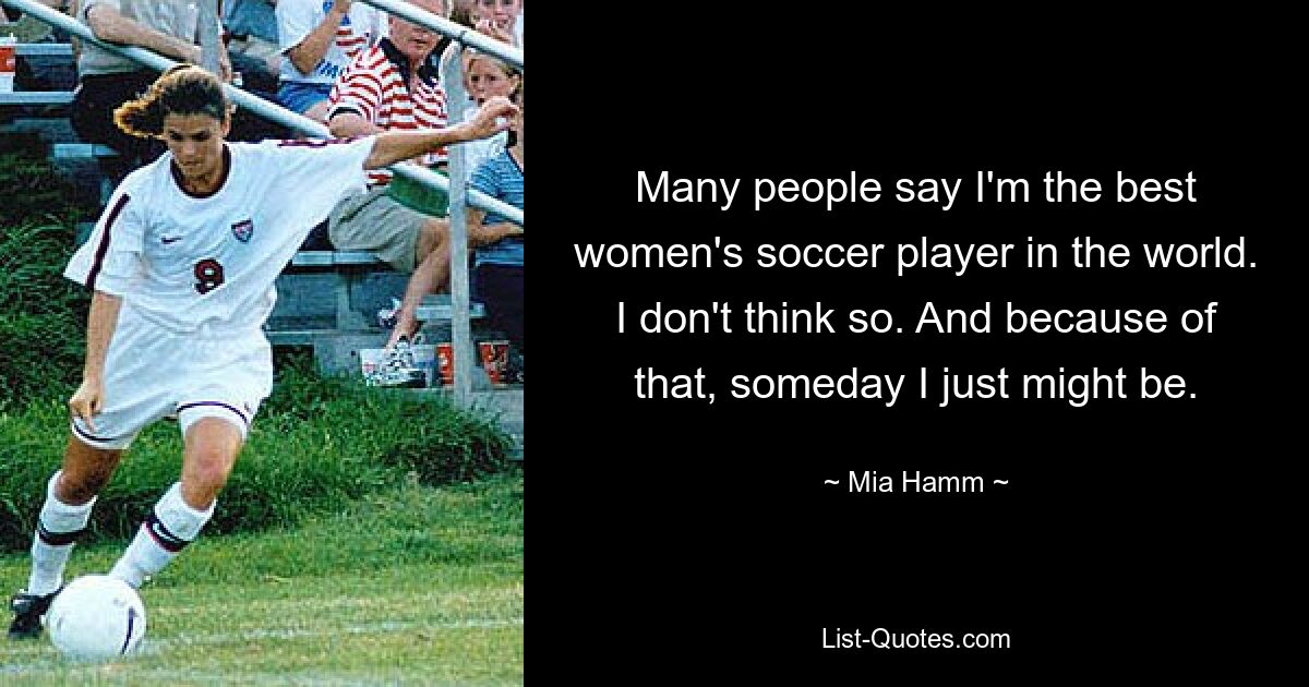 Many people say I'm the best women's soccer player in the world. I don't think so. And because of that, someday I just might be. — © Mia Hamm