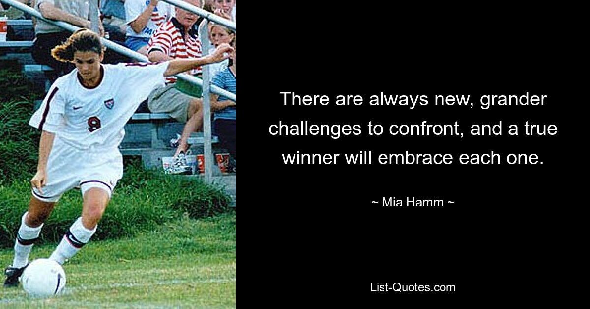 There are always new, grander challenges to confront, and a true winner will embrace each one. — © Mia Hamm