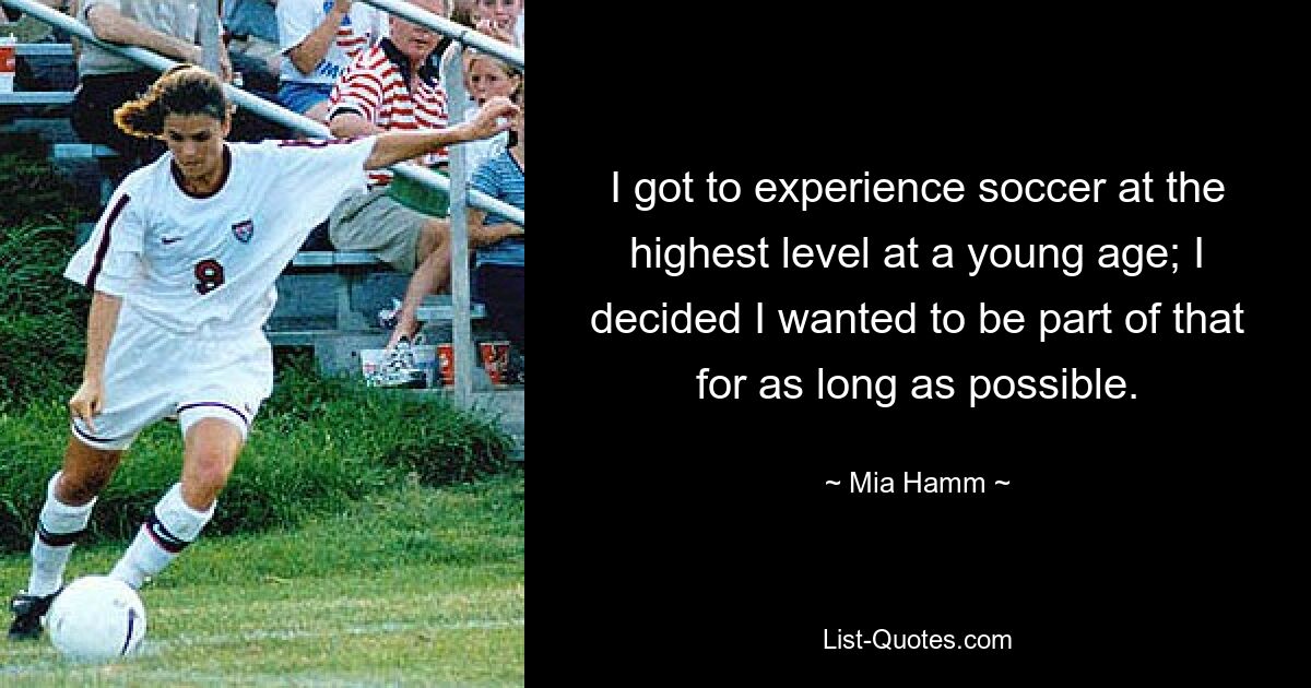 I got to experience soccer at the highest level at a young age; I decided I wanted to be part of that for as long as possible. — © Mia Hamm