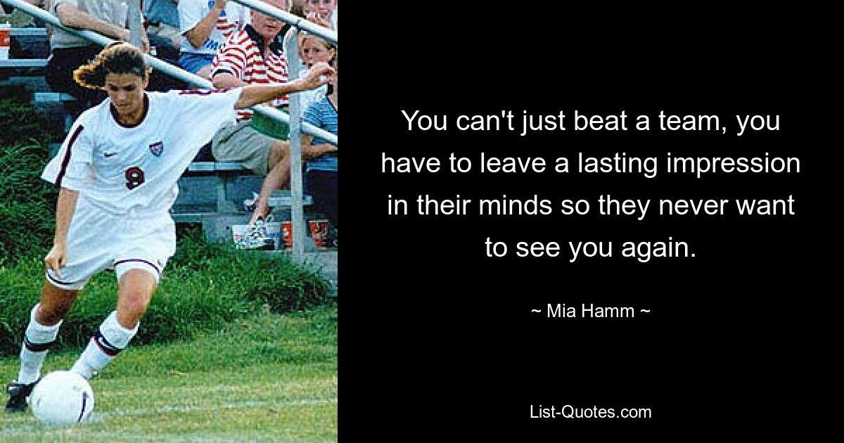 You can't just beat a team, you have to leave a lasting impression in their minds so they never want to see you again. — © Mia Hamm