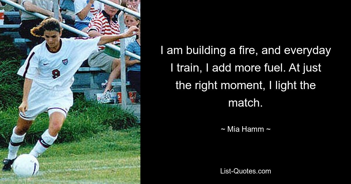 I am building a fire, and everyday I train, I add more fuel. At just the right moment, I light the match. — © Mia Hamm