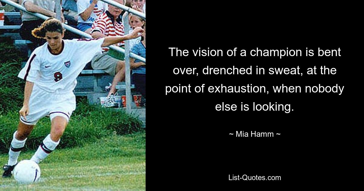 The vision of a champion is bent over, drenched in sweat, at the point of exhaustion, when nobody else is looking. — © Mia Hamm