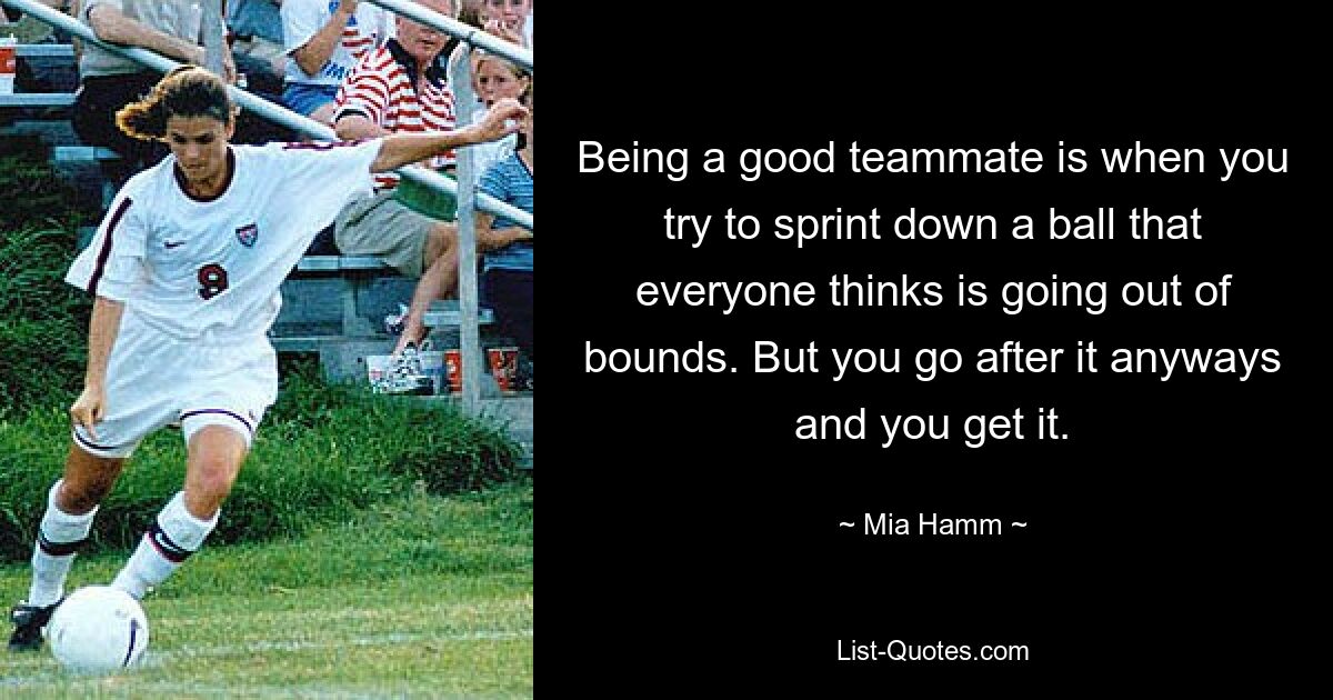 Being a good teammate is when you try to sprint down a ball that everyone thinks is going out of bounds. But you go after it anyways and you get it. — © Mia Hamm