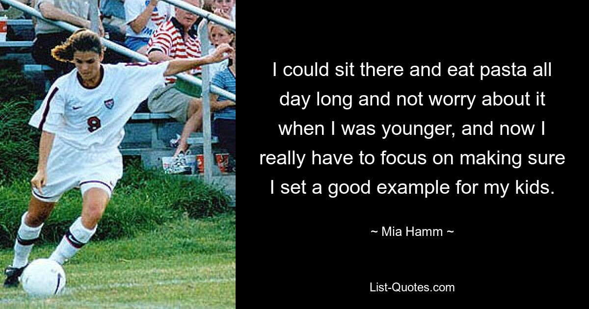 I could sit there and eat pasta all day long and not worry about it when I was younger, and now I really have to focus on making sure I set a good example for my kids. — © Mia Hamm