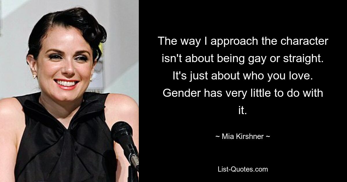 The way I approach the character isn't about being gay or straight. It's just about who you love. Gender has very little to do with it. — © Mia Kirshner