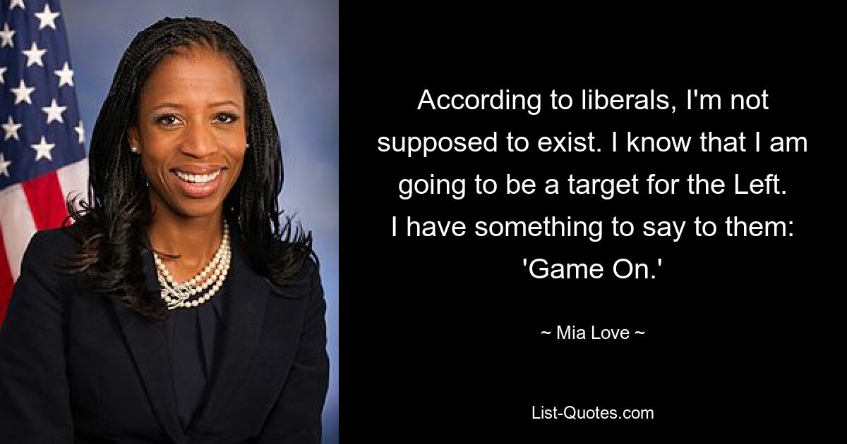 According to liberals, I'm not supposed to exist. I know that I am going to be a target for the Left. I have something to say to them: 'Game On.' — © Mia Love