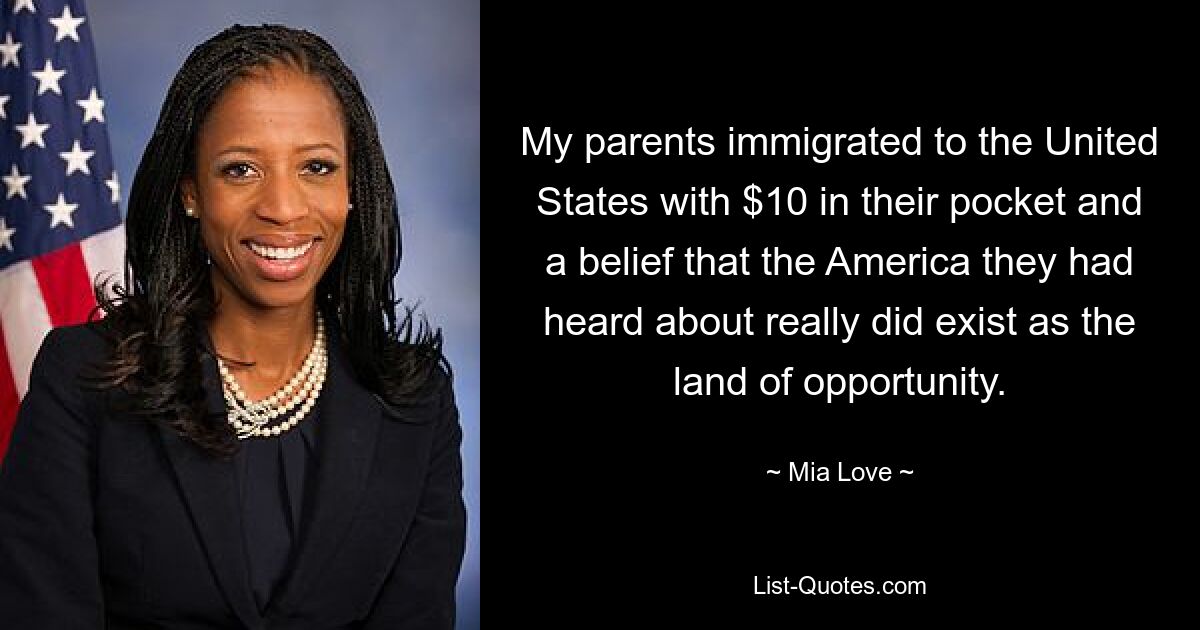 My parents immigrated to the United States with $10 in their pocket and a belief that the America they had heard about really did exist as the land of opportunity. — © Mia Love