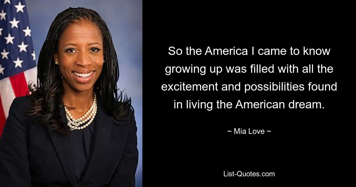 So the America I came to know growing up was filled with all the excitement and possibilities found in living the American dream. — © Mia Love