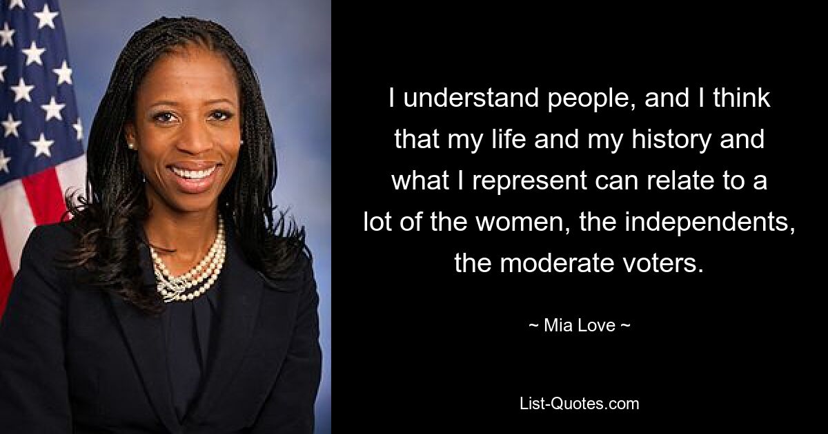 I understand people, and I think that my life and my history and what I represent can relate to a lot of the women, the independents, the moderate voters. — © Mia Love