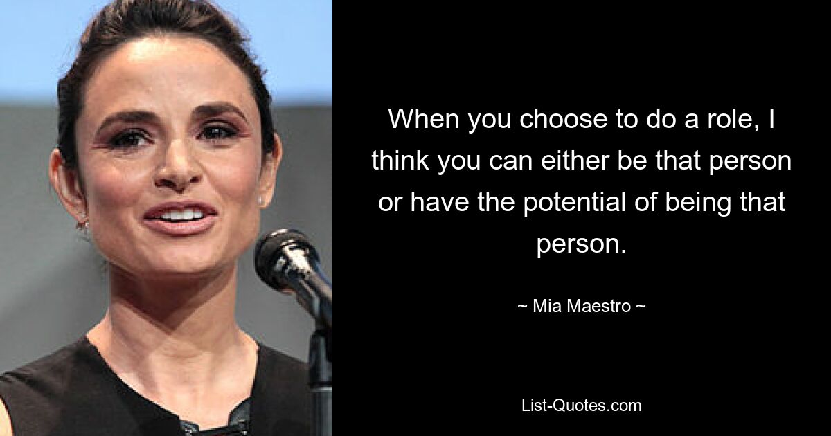 When you choose to do a role, I think you can either be that person or have the potential of being that person. — © Mia Maestro