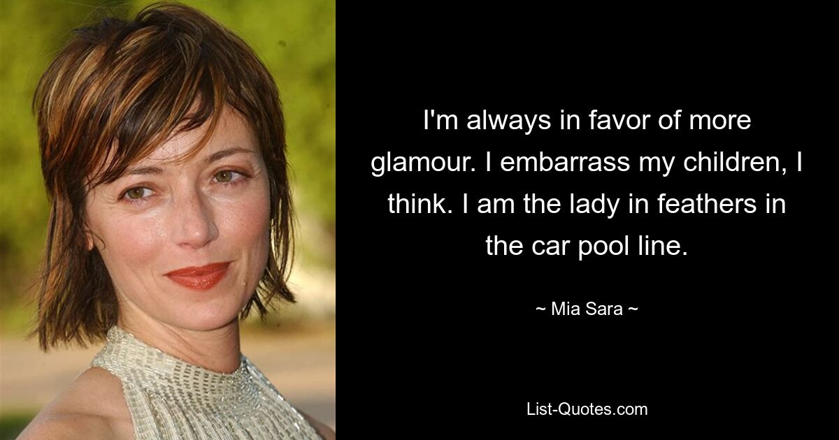 I'm always in favor of more glamour. I embarrass my children, I think. I am the lady in feathers in the car pool line. — © Mia Sara