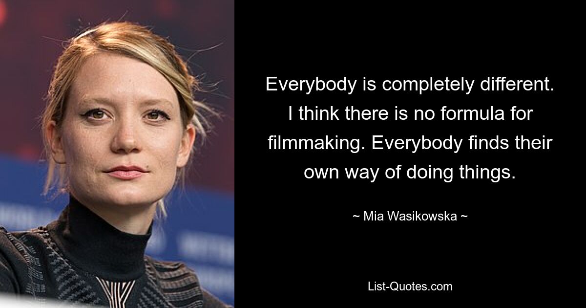 Everybody is completely different. I think there is no formula for filmmaking. Everybody finds their own way of doing things. — © Mia Wasikowska