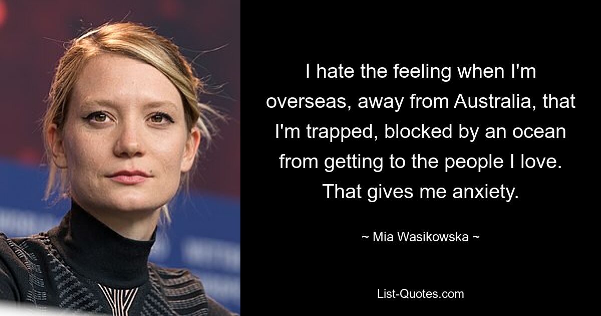 I hate the feeling when I'm overseas, away from Australia, that I'm trapped, blocked by an ocean from getting to the people I love. That gives me anxiety. — © Mia Wasikowska