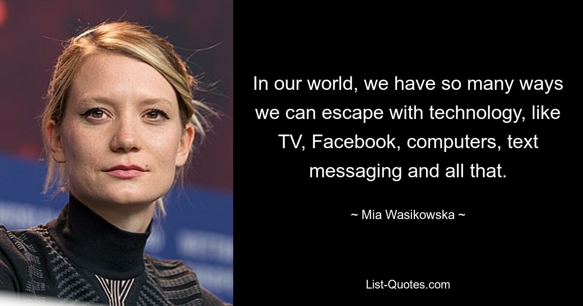 In our world, we have so many ways we can escape with technology, like TV, Facebook, computers, text messaging and all that. — © Mia Wasikowska