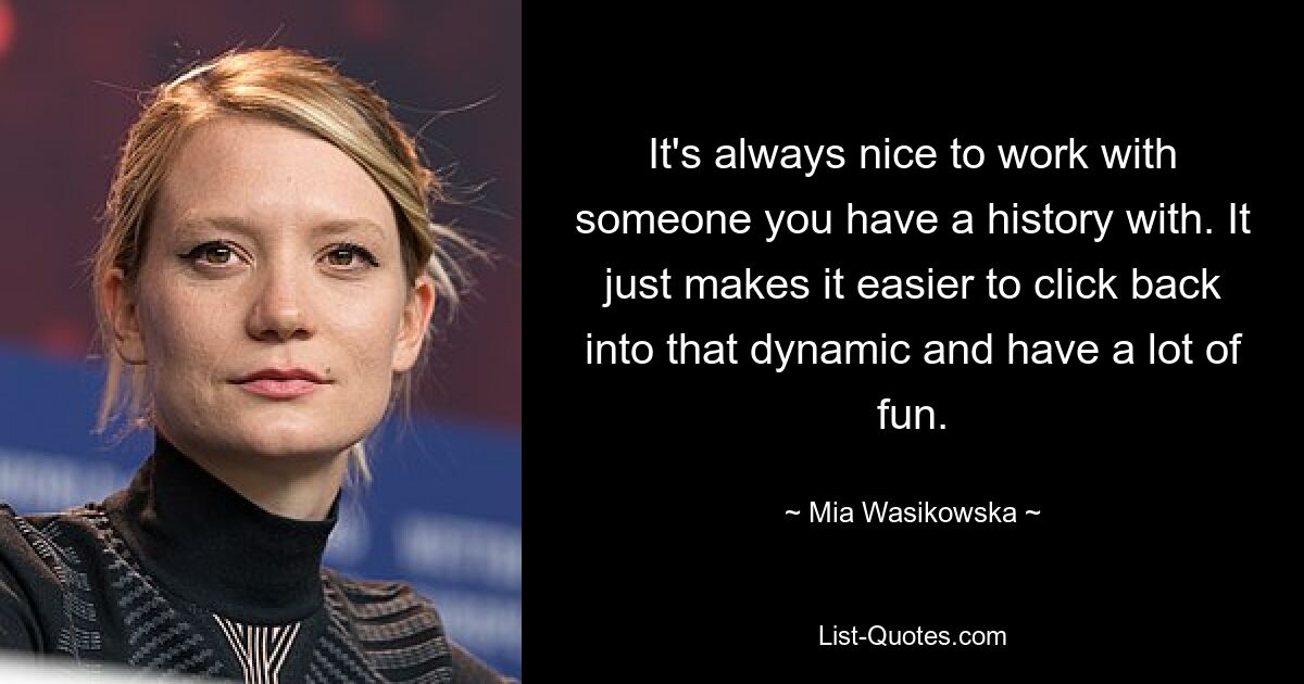 It's always nice to work with someone you have a history with. It just makes it easier to click back into that dynamic and have a lot of fun. — © Mia Wasikowska