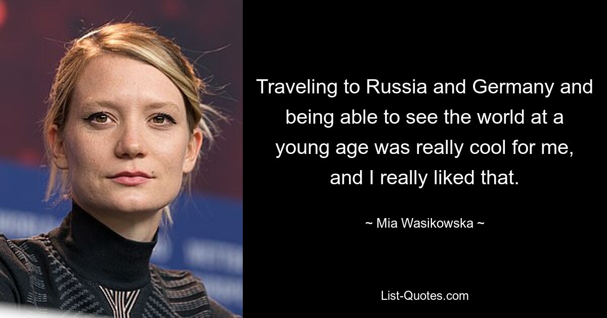 Traveling to Russia and Germany and being able to see the world at a young age was really cool for me, and I really liked that. — © Mia Wasikowska