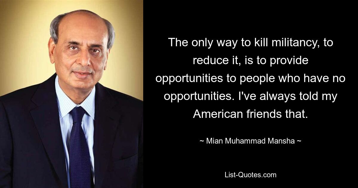 The only way to kill militancy, to reduce it, is to provide opportunities to people who have no opportunities. I've always told my American friends that. — © Mian Muhammad Mansha