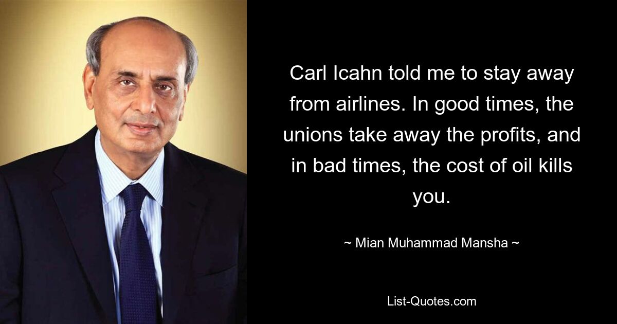 Carl Icahn told me to stay away from airlines. In good times, the unions take away the profits, and in bad times, the cost of oil kills you. — © Mian Muhammad Mansha