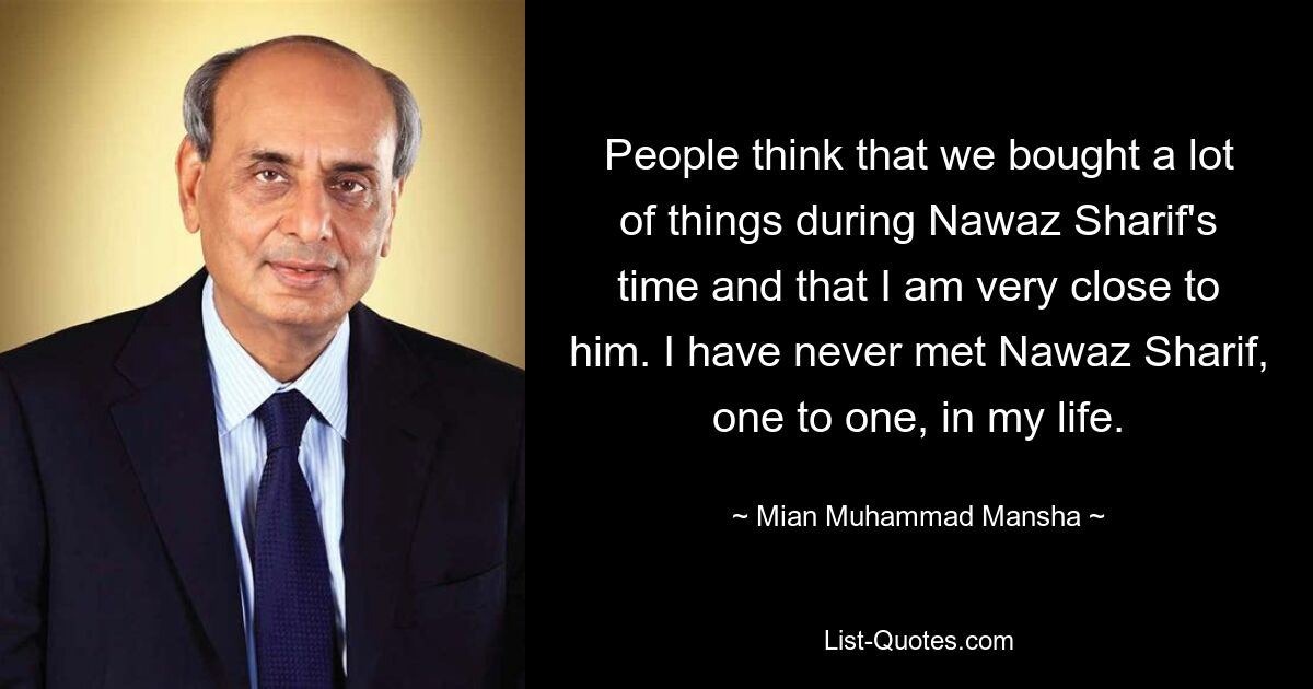 People think that we bought a lot of things during Nawaz Sharif's time and that I am very close to him. I have never met Nawaz Sharif, one to one, in my life. — © Mian Muhammad Mansha