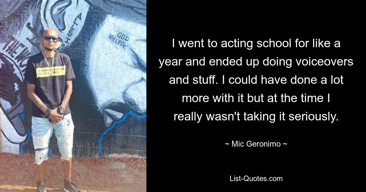 I went to acting school for like a year and ended up doing voiceovers and stuff. I could have done a lot more with it but at the time I really wasn't taking it seriously. — © Mic Geronimo