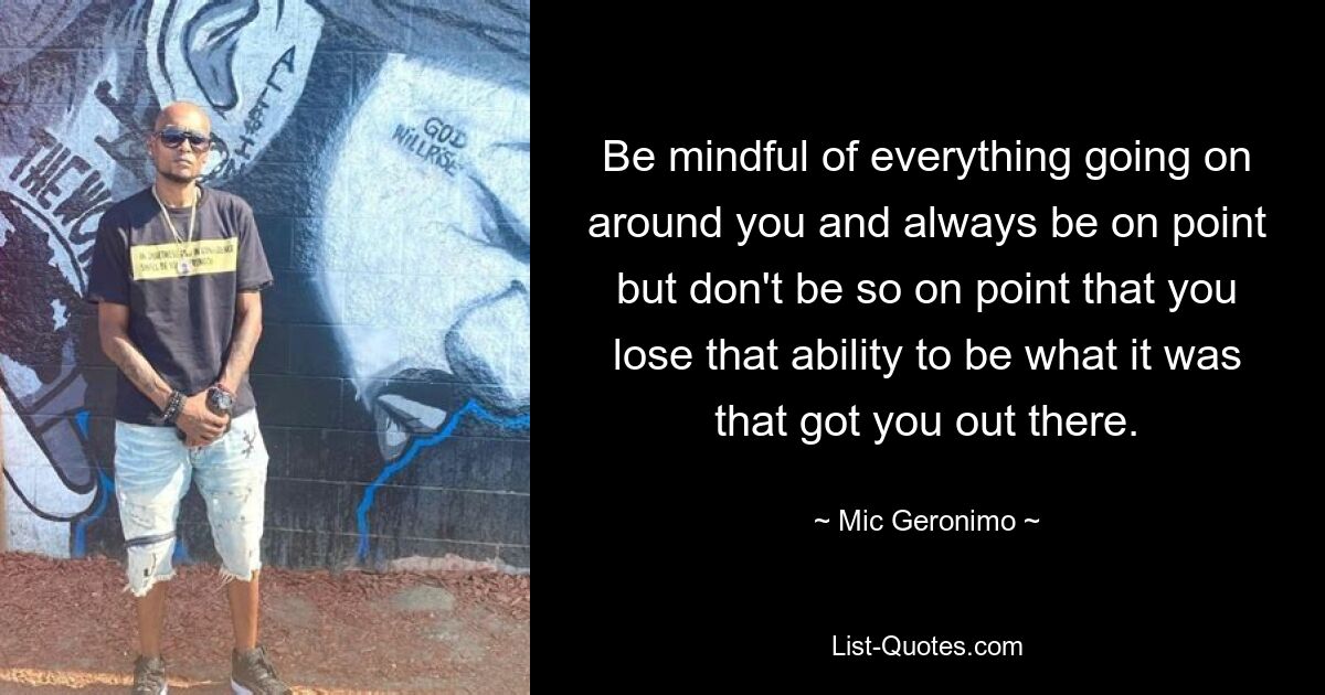 Be mindful of everything going on around you and always be on point but don't be so on point that you lose that ability to be what it was that got you out there. — © Mic Geronimo