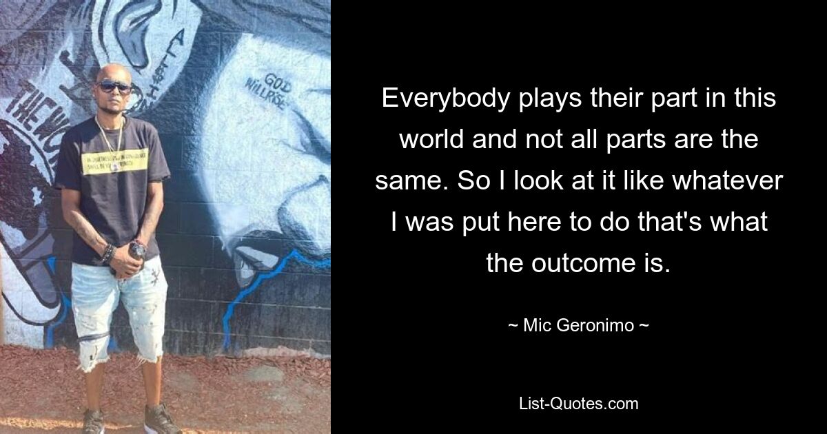 Everybody plays their part in this world and not all parts are the same. So I look at it like whatever I was put here to do that's what the outcome is. — © Mic Geronimo