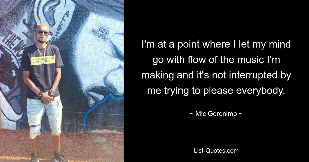 I'm at a point where I let my mind go with flow of the music I'm making and it's not interrupted by me trying to please everybody. — © Mic Geronimo