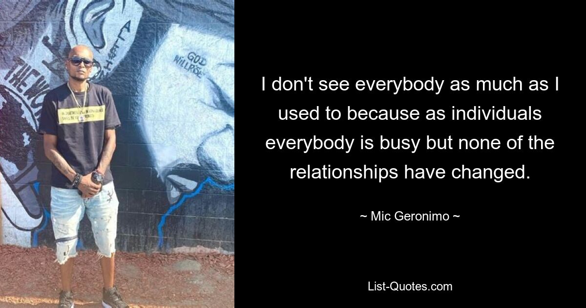 I don't see everybody as much as I used to because as individuals everybody is busy but none of the relationships have changed. — © Mic Geronimo