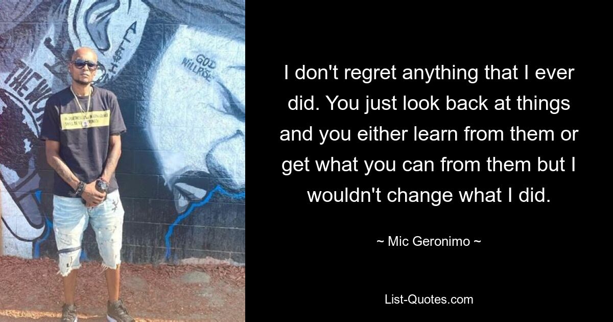 I don't regret anything that I ever did. You just look back at things and you either learn from them or get what you can from them but I wouldn't change what I did. — © Mic Geronimo