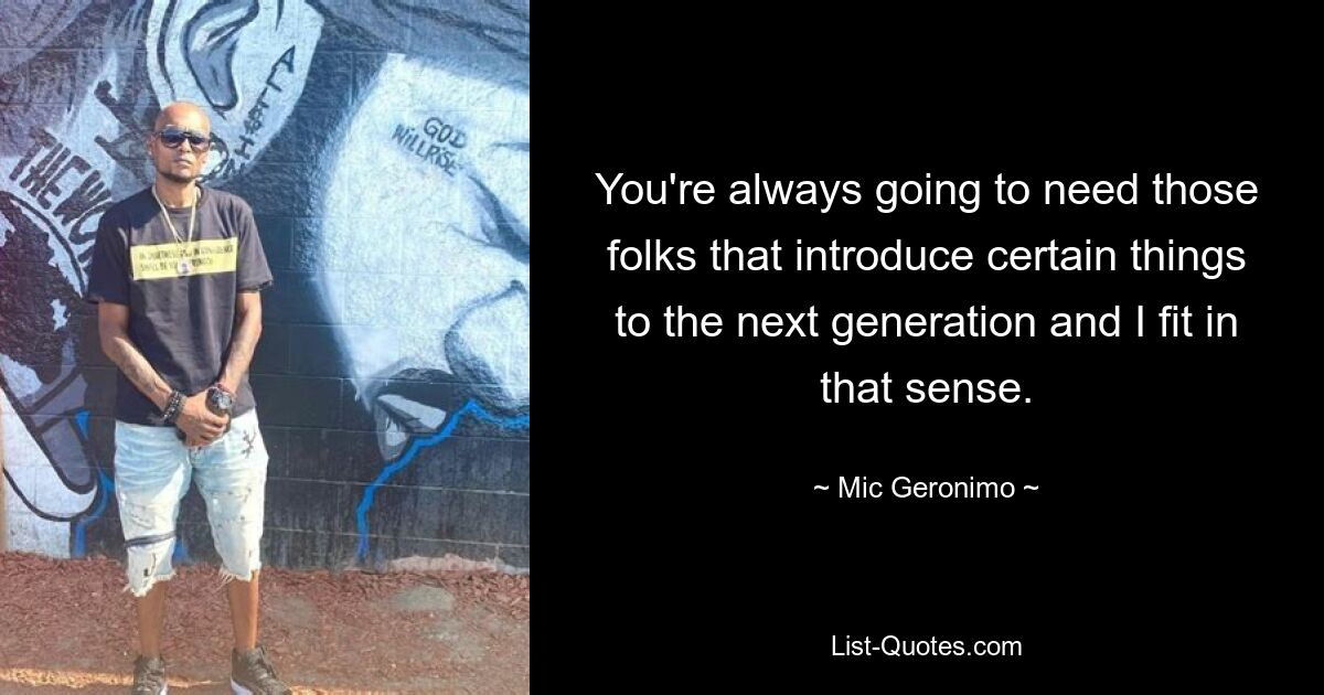 You're always going to need those folks that introduce certain things to the next generation and I fit in that sense. — © Mic Geronimo