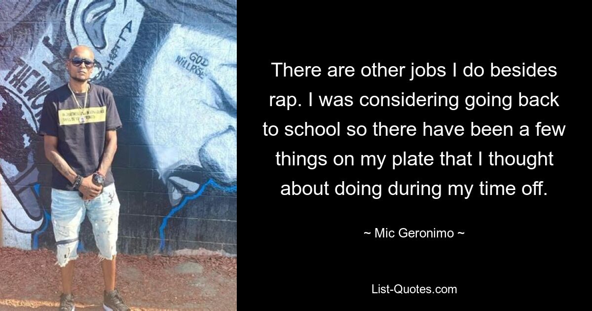 There are other jobs I do besides rap. I was considering going back to school so there have been a few things on my plate that I thought about doing during my time off. — © Mic Geronimo