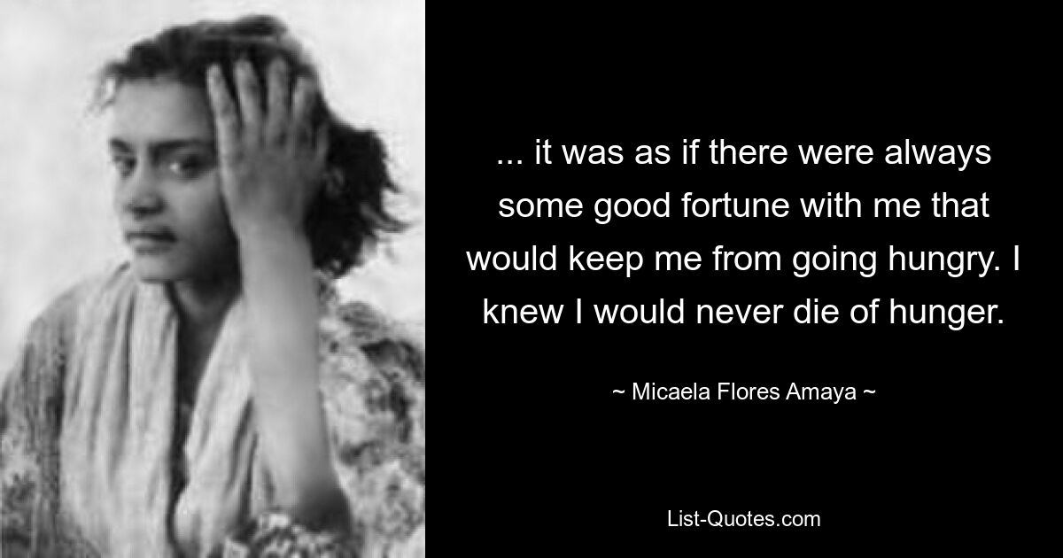 ... it was as if there were always some good fortune with me that would keep me from going hungry. I knew I would never die of hunger. — © Micaela Flores Amaya