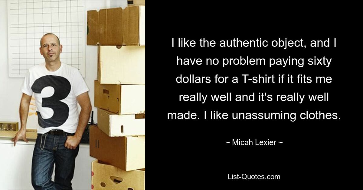 I like the authentic object, and I have no problem paying sixty dollars for a T-shirt if it fits me really well and it's really well made. I like unassuming clothes. — © Micah Lexier