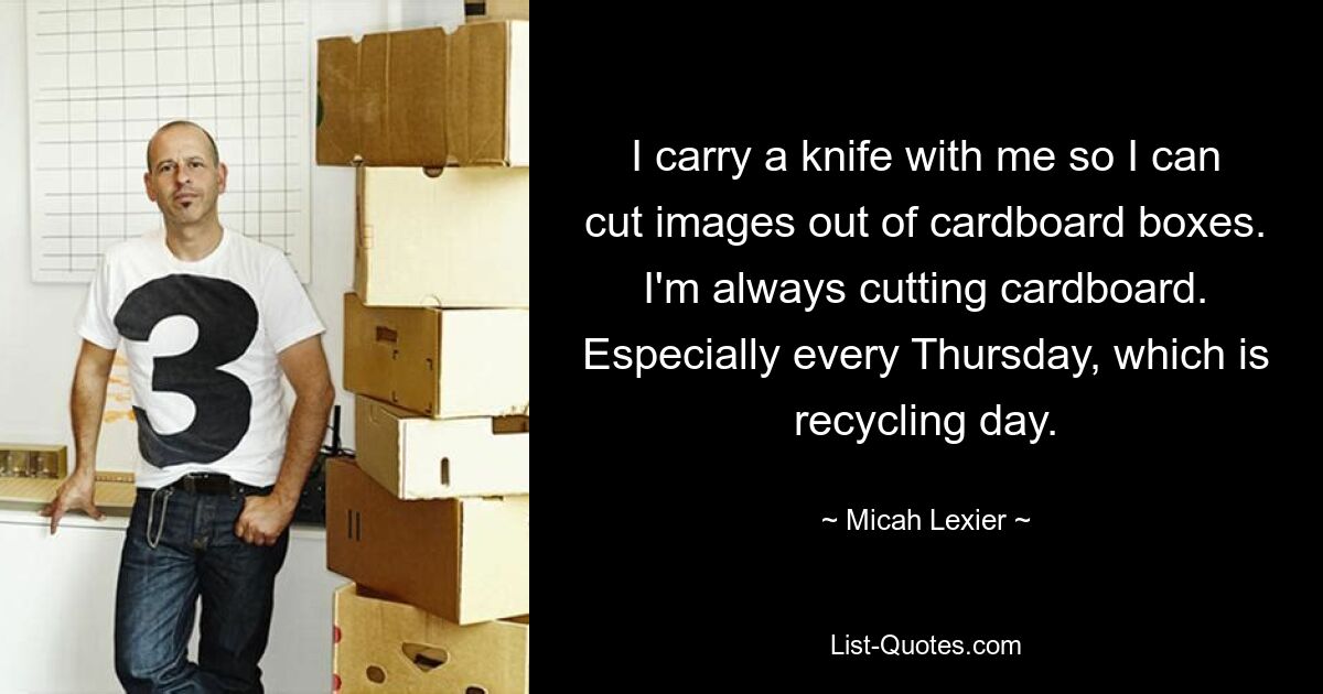 I carry a knife with me so I can cut images out of cardboard boxes. I'm always cutting cardboard. Especially every Thursday, which is recycling day. — © Micah Lexier