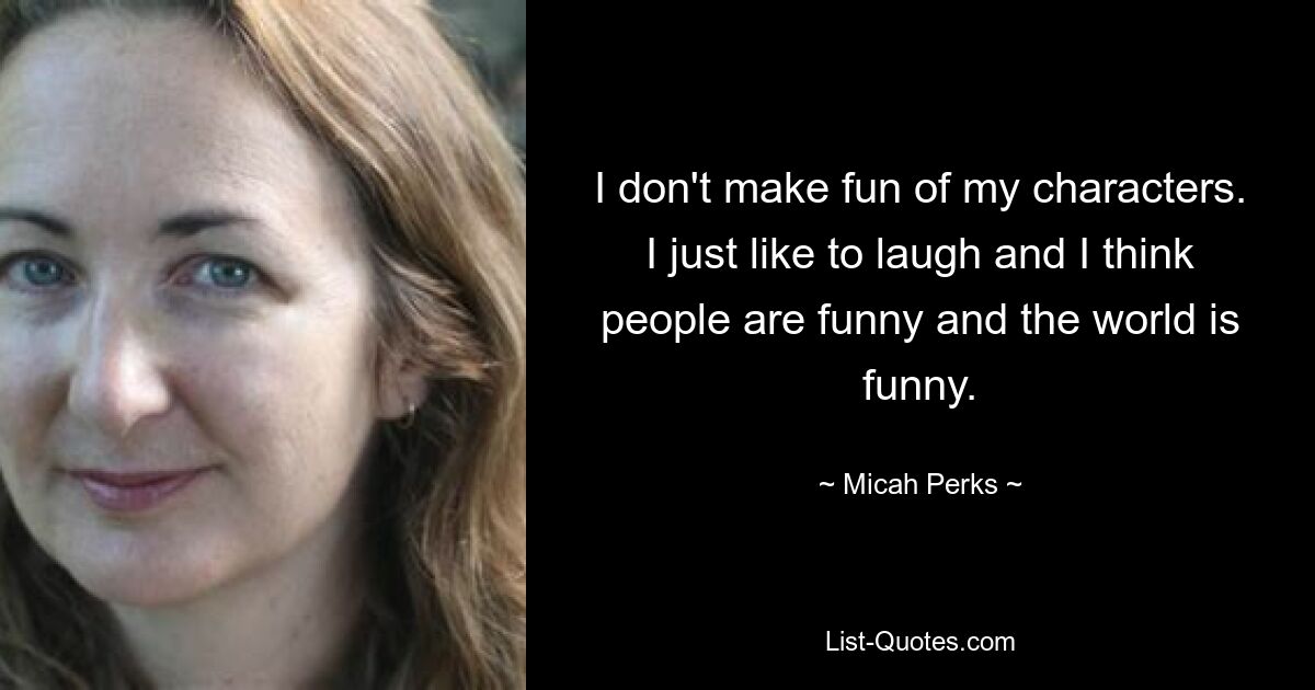 I don't make fun of my characters. I just like to laugh and I think people are funny and the world is funny. — © Micah Perks