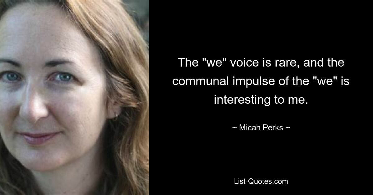 The "we" voice is rare, and the communal impulse of the "we" is interesting to me. — © Micah Perks