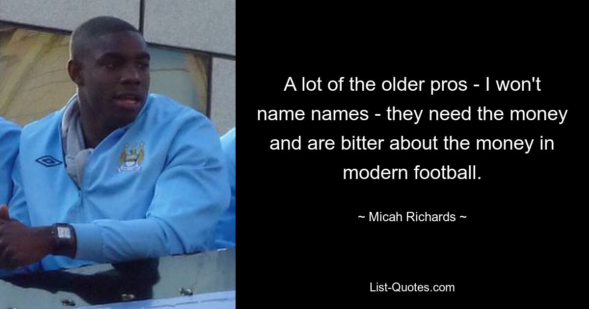 A lot of the older pros - I won't name names - they need the money and are bitter about the money in modern football. — © Micah Richards