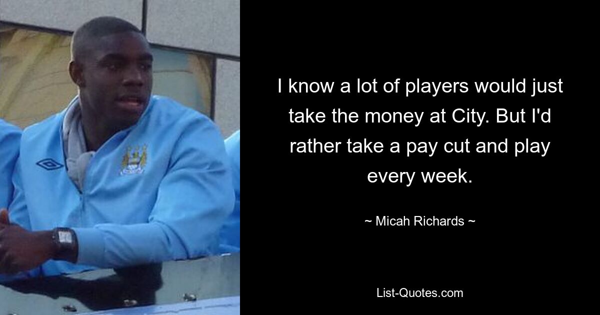 I know a lot of players would just take the money at City. But I'd rather take a pay cut and play every week. — © Micah Richards