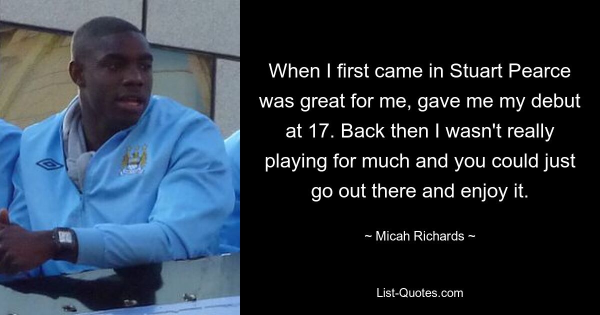 When I first came in Stuart Pearce was great for me, gave me my debut at 17. Back then I wasn't really playing for much and you could just go out there and enjoy it. — © Micah Richards